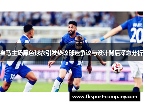 皇马主场黑色球衣引发热议球迷争议与设计背后深意分析
