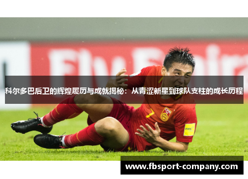 科尔多巴后卫的辉煌履历与成就揭秘：从青涩新星到球队支柱的成长历程