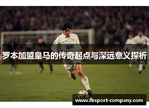 罗本加盟皇马的传奇起点与深远意义探析