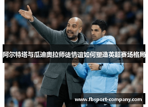 阿尔特塔与瓜迪奥拉师徒情谊如何塑造英超赛场格局