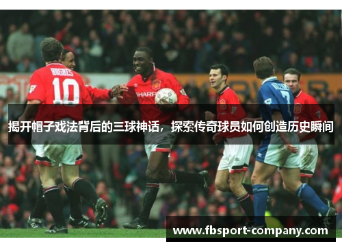 揭开帽子戏法背后的三球神话，探索传奇球员如何创造历史瞬间