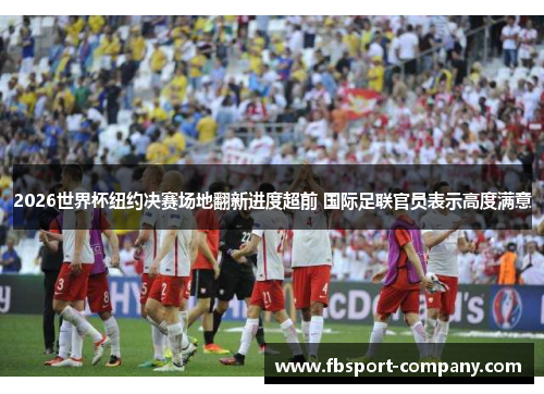 2026世界杯纽约决赛场地翻新进度超前 国际足联官员表示高度满意